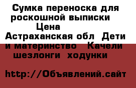 Сумка переноска для роскошной выписки  › Цена ­ 1 000 - Астраханская обл. Дети и материнство » Качели, шезлонги, ходунки   